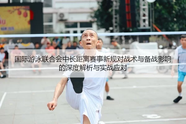国际游泳联合会中长距离赛事新规对战术与备战影响的深度解析与实战应对