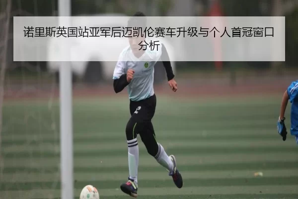 诺里斯英国站亚军后迈凯伦赛车升级与个人首冠窗口分析